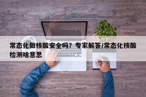 常态化做核酸安全吗？专家解答/常态化核酸检测啥意思