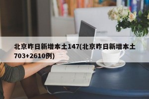 北京昨日新增本土147(北京昨日新增本土703+2610例)