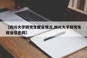 【四川大学研究生就业情况,四川大学研究生就业信息网】