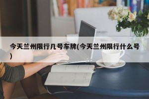 今天兰州限行几号车牌(今天兰州限行什么号)