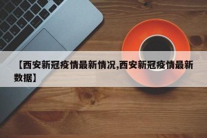 【西安新冠疫情最新情况,西安新冠疫情最新数据】