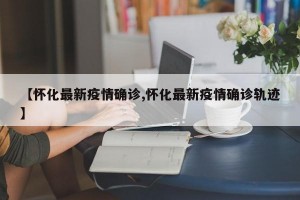 【怀化最新疫情确诊,怀化最新疫情确诊轨迹】