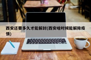 西安还要多久才能解封(西安啥时候能解除疫情)