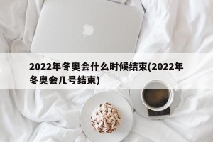 2022年冬奥会什么时候结束(2022年冬奥会几号结束)