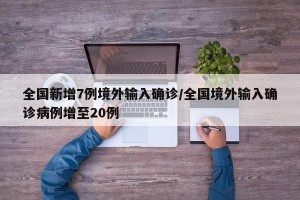 全国新增7例境外输入确诊/全国境外输入确诊病例增至20例