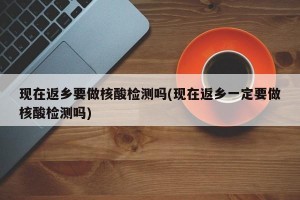 现在返乡要做核酸检测吗(现在返乡一定要做核酸检测吗)