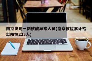 南京发现一例核酸异常人员(南京核检累计检出阳性233人)