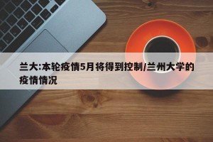 兰大:本轮疫情5月将得到控制/兰州大学的疫情情况