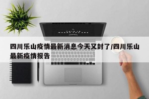 四川乐山疫情最新消息今天又封了/四川乐山最新疫情报告