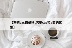【车辆cas面是啥,汽车cas和a面的区别】