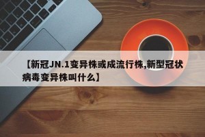 【新冠JN.1变异株或成流行株,新型冠状病毒变异株叫什么】