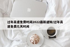 过年高速免费时间2022最新通知/过年高速免费几天时间