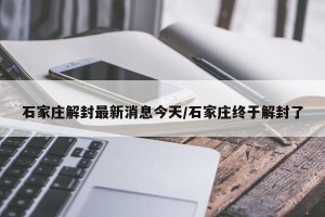 石家庄解封最新消息今天/石家庄终于解封了
