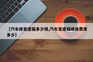 【汽车修变速箱多少钱,汽车变速箱维修费用多少】
