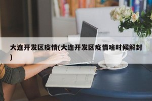 大连开发区疫情(大连开发区疫情啥时候解封)