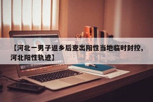 【河北一男子返乡后查出阳性当地临时封控,河北阳性轨迹】