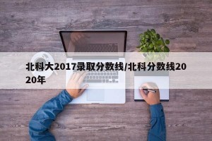 北科大2017录取分数线/北科分数线2020年