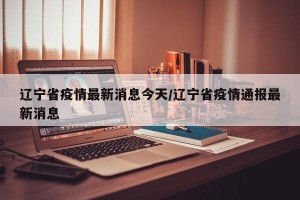 辽宁省疫情最新消息今天/辽宁省疫情通报最新消息