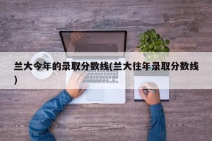 兰大今年的录取分数线(兰大往年录取分数线)