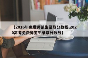 【2016年免费师范生录取分数线,2020高考免费师范生录取分数线】