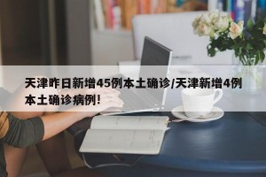 天津昨日新增45例本土确诊/天津新增4例本土确诊病例!