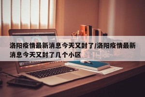 洛阳疫情最新消息今天又封了/洛阳疫情最新消息今天又封了几个小区