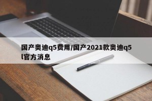 国产奥迪q5费用/国产2021款奥迪q5l官方消息