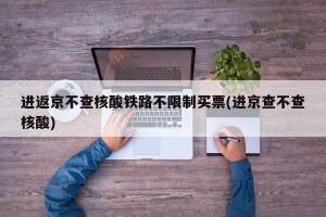 进返京不查核酸铁路不限制买票(进京查不查核酸)