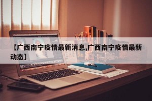 【广西南宁疫情最新消息,广西南宁疫情最新动态】