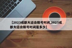 【2023成都大运会限号时间,2023成都大运会限号时间是多少】