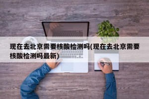 现在去北京需要核酸检测吗(现在去北京需要核酸检测吗最新)