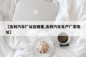 【吉利汽车厂址在哪里,吉利汽车生产厂家地址】