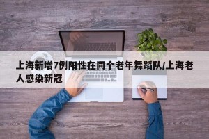 上海新增7例阳性在同个老年舞蹈队/上海老人感染新冠