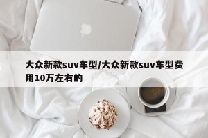 大众新款suv车型/大众新款suv车型费用10万左右的