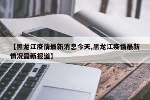 【黑龙江疫情最新消息今天,黑龙江疫情最新情况最新报道】