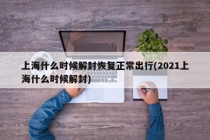 上海什么时候解封恢复正常出行(2021上海什么时候解封)