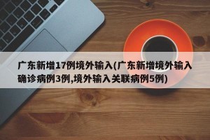 广东新增17例境外输入(广东新增境外输入确诊病例3例,境外输入关联病例5例)