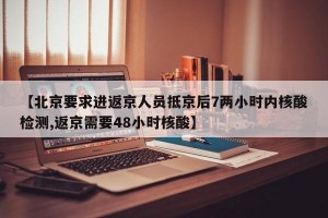 【北京要求进返京人员抵京后7两小时内核酸检测,返京需要48小时核酸】