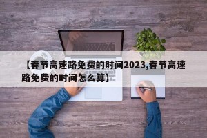 【春节高速路免费的时间2023,春节高速路免费的时间怎么算】