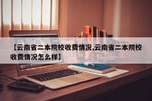 【云南省二本院校收费情况,云南省二本院校收费情况怎么样】