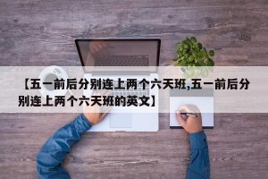 【五一前后分别连上两个六天班,五一前后分别连上两个六天班的英文】