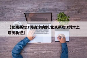 【北京新增3例确诊病例,北京新增3例本土病例轨迹】