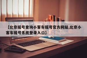 【北京摇号查询小客车摇号官方网站,北京小客车摇号系统登录入口】