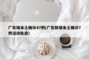 广东增本土确诊47例(广东新增本土确诊7例活动轨迹)