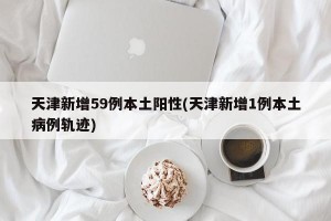 天津新增59例本土阳性(天津新增1例本土病例轨迹)