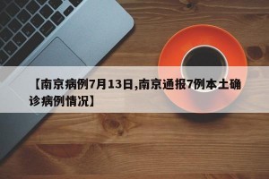【南京病例7月13日,南京通报7例本土确诊病例情况】