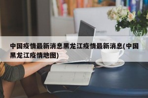 中国疫情最新消息黑龙江疫情最新消息(中国黑龙江疫情地图)