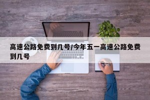 高速公路免费到几号/今年五一高速公路免费到几号