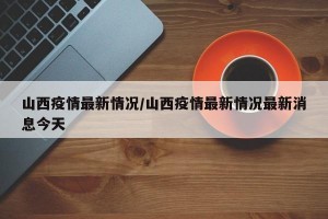 山西疫情最新情况/山西疫情最新情况最新消息今天