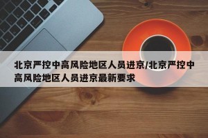 北京严控中高风险地区人员进京/北京严控中高风险地区人员进京最新要求